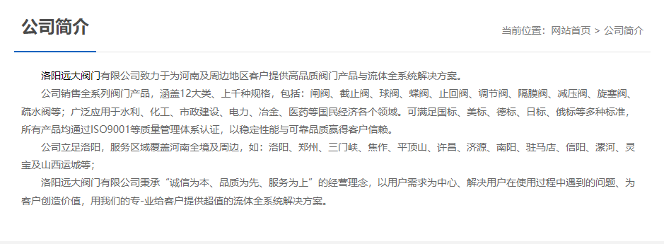 洛阳远大阀门主营阀门闸阀,截止阀,球阀,蝶阀,止回阀,调节阀,隔膜阀,减压阀,旋塞阀,疏水阀等12大类.广泛用于水利,化工,市政建设,电力等领域.服务于洛阳,郑州,三门峡,焦作,平顶山,许昌,济源,南阳,驻马店,信阳,漯河,灵宝及山西运城等地;为河南及周边客户提供高品质阀门与流体全系统k8凯发的解决方案.
